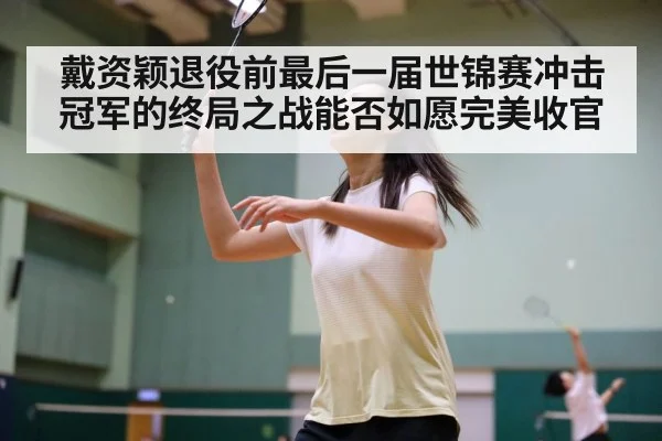 戴资颖退役前最后一届世锦赛冲击冠军的终局之战能否如愿完美收官
